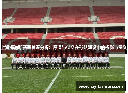 上海海港新赛季首签分析：厚道与仗义在球队建设中的权衡与意义