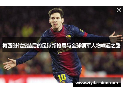 梅西时代终结后的足球新格局与全球领军人物崛起之路 梅西时代终结后的足球新格局与全球领军人物崛起之路