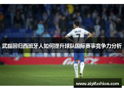武磊回归西班牙人如何提升球队国际赛事竞争力分析 武磊回归西班牙人如何提升球队国际赛事竞争力分析
