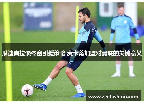 瓜迪奥拉谈冬窗引援策略 麦卡蒂加盟对曼城的关键意义