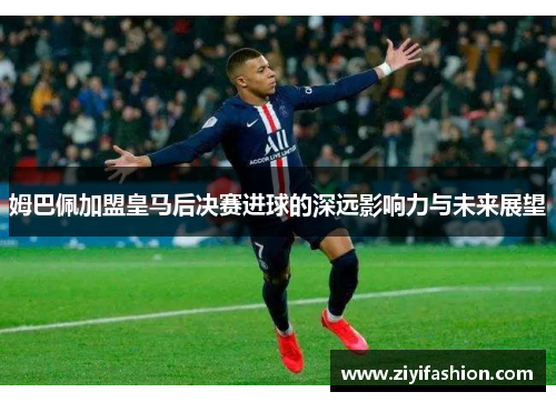姆巴佩加盟皇马后决赛进球的深远影响力与未来展望